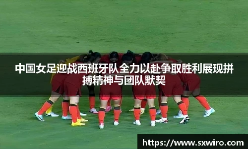 中国女足迎战西班牙队全力以赴争取胜利展现拼搏精神与团队默契